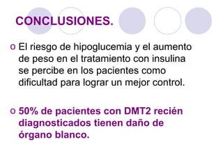 CONCLUSIONES.
o El riesgo de hipoglucemia y el aumento
de peso en el tratamiento con insulina
se percibe en los pacientes como
dificultad para lograr un mejor control.
o 50% de pacientes con DMT2 recién
diagnosticados tienen daño de
órgano blanco.
 