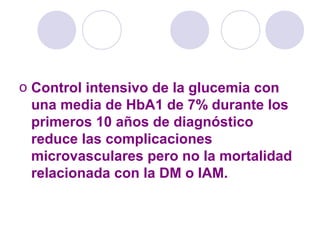 o Control intensivo de la glucemia con
una media de HbA1 de 7% durante los
primeros 10 años de diagnóstico
reduce las complicaciones
microvasculares pero no la mortalidad
relacionada con la DM o IAM.
 
