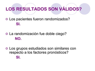 LOS RESULTADOS SON VÁLIDOS?
o Los pacientes fueron randomizados?
SI.
o La randomización fue doble ciego?
NO.
o Los grupos estudiados son similares con
respecto a los factores pronósticos?
SI.
 