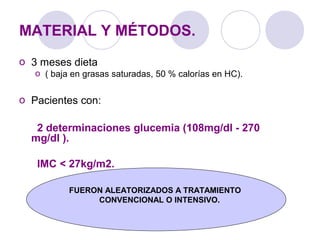 MATERIAL Y MÉTODOS.
o 3 meses dieta
o ( baja en grasas saturadas, 50 % calorías en HC).
o Pacientes con:
2 determinaciones glucemia (108mg/dl - 270
mg/dl ).
IMC < 27kg/m2.
FUERON ALEATORIZADOS A TRATAMIENTO
CONVENCIONAL O INTENSIVO.
 