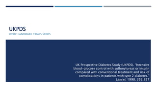 UKPDS
OVMC LANDMARK TRIALS SERIES
UK Prospective Diabetes Study (UKPDS). “Intensive
blood-glucose control with sulfonylureas or insulin
compared with conventional treatment and risk of
complications in patients with type 2 diabetes.”
Lancet. 1998; 352:837
 