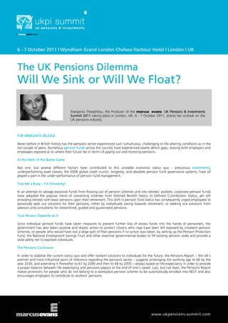 6 - 7 October 2011 | Wyndham Grand London Chelsea Harbour Hotel | London | UK



The UK Pensions Dilemma
Will We Sink or Will We Float?

                                     Margarita Theophilou, the Producer of the marcus evans UK Pensions & Investments
                                     Summit 2011 taking place in London, UK, 6 - 7 October 2011, shares her outlook on the
                                     UK pensions industry.



FOR IMMEDIATE RELEASE

Never before in British history has the pensions sector experienced such tumultuous, challenging or life-altering conditions as in the
last couple of years. Numerous pension funds across the country have experienced severe deficit gaps, leaving both employers and
employees exposed as to where their future lies in terms of paying out and receiving pensions.

At the Helm of the Blame Game

Not one, but several different factors have contributed to this unstable economic status quo - precarious investments,
underperforming asset classes, the 2008 global credit crunch, longevity, and obsolete pension fund governance systems, have all
played a part in the under-performance of pension fund management.

Toss Me a Buoy – I’m Drowning!

In an attempt to salvage excessive funds from flowing out of pension schemes and into retirees’ pockets, corporate pension funds
have adopted the popular trend of converting schemes from Defined Benefit Status to Defined Contribution Status, yet still
providing retirees with basic pensions upon their retirement. This shift in pension fund status has consequently urged employees to
personally seek out solutions for their pensions, either by individually saving towards retirement, or seeking out solutions from
advisors and consultants for streamlined, guided and guaranteed pensions.

Your Pension Depends on it

Since individual pension funds have taken measures to prevent further loss of excess funds into the hands of pensioners, the
government has also taken positive and drastic action to protect citizens who may have been left exposed by insolvent pension
schemes, or people who would have lost a large part of their pensions if no action was taken, by setting up the Pension Protection
Fund, the National Employment Savings Trust and other essential governmental bodies to fill existing pension voids and provide a
solid safety net to exposed individuals.

The Pensions Conclusion

In order to stabilise the current status quo and offer resilient solutions to individuals for the future, the Pensions Report – the UK’s
premier and most influential point of reference regarding the pensions sector - suggests prolonging the working age to 66 by the
year 2030, and extending it thereafter to 67 by 2040 and then to 68 by 2050 – always based on life-expectancy in order to provide
a proper balance between life expectancy and pensions payout at the end of one’s career. Last, but not least, the Pensions Report
makes provisions for people who do not belong to a workplace pension scheme to be automatically enrolled into NEST and also
encourages employers to contribute to workers’ pensions.




                                                                                              www.ukpensions-summit.com
 