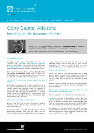 6 - 7 October 2011 | The Wyndham Grand London Chelsea Harbour | London | UK



Corry Capital Advisors:
Investing in Life Insurance Policies


                                     William Corry of Corry Capital Advisors, a sponsor at the marcus evans UK Pensions &
                                     Investments Summit 2011, on profiting from life insurance policy investments.

                                     Interview with: William Corry, Owner & General Manager, Corry Capital Advisors




FOR IMMEDIATE RELEASE

In today’s world, investors should look more for non-               Investors want to make sure that they are investing in a
correlated asset investments and alternative investment             diversified portfolio with multiple lives to gain actuarial
structures, says William Corry, Owner & General Manager,            predictability. The larger the pool of lives, the more
Corry Capital Advisors. Diversification into alternatives would     predictable the rate of return will be based on actuarial data.
help insulate portfolios from the 2008 market losses, he adds.
                                                                    What do investors overlook?
From a sponsor company at the upcoming marcus evans
UK Pensions & Investments Summit 2011, in London, UK,               William Corry: Investors often overlook how the policies were
6 - 7 October, Corry turns the spotlight on life insurance policy   acquired: directly from the insured or through intermediaries?
investing and succeeding in the alternatives space.                 How was the due diligence done at the time of purchase? It is
                                                                    critical to make sure the policies are originated correctly
How do life insurance assets compare against other asset            upfront.
classes?
                                                                    Secondly, investors overlook intermediary fees, who was paid
William Corry: Investors should consider this class because of      and how much, when acquiring the assets. Transparency in
its actuarial predictability. It is not correlated to equity        this space is crucial.
markets. Returns are predicable, based on mitigation of
certain risk factors, and based on fixed inputs rather than         What is your outlook for the future? What are the
variables for the most part. Life expectancy is a variable,         opportunities in the alternatives space?
however, it can be mitigated through a trading process. There
is very little counterparty risk. We also realise gains through     William Corry: There is no worldwide recovery anytime soon.
death claims or policy maturities.
                                                                    Equities will continue to underperform markets, but that
What criteria do investors need to look for?                        presents opportunities on the alternatives side of certain
                                                                    sectors of equities. In today’s world, investors should look
William Corry: First and foremost, the policies should be           more for non-correlated asset investments and alternative
diversified across different ages, insurance carriers, and          structures, whether it is real estate, life settlements or timber.
disease and illness risks.
                                                                    Diversification into alternatives would help insulate portfolios
We purchase policies on people aged 75 and over, with life          from the 2008 market losses. Investors need to expand their
expectancies between three and ten years, that are                  universe of investments beyond traditional equities and fixed
determined by independent medical underwriting companies.           income that hurt them so bad in 2008.




                                                                                              www.ukpensions-summit.com
 