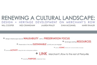 RENEWING A CULTURAL LANDSCAPE:
D E S I G N + H E R I TA G E D E V E L O P M E N T O N M E R C H A N T ’ S R O W
WILL COOPER              NED CRANKSHAW                               LAUREN FRALEY                    EVAN MCDANIEL                                      MARK RAMLER




 + design streetscape around WALKABILITY                         with a   PRESERVATION FOCUS
                                                                                                         + leverage existing RESOURCES
                  + Preservation is the most SUSTAINABLE                        activity we can engage

                                                                                          + create an ICONIC   entrance with community facilities and signage


  + promote ACTIVITY   along river with contemporary additions



                                                          + LINK                  Merchant’s Row to the rest of Perryville

                            + reorienting PURPOSE           of Merchant’s Row
 