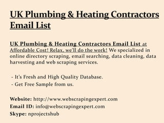 UK Plumbing & Heating Contractors Email List at
Affordable Cost! Relax, we'll do the work! We specialized in
online directory scraping, email searching, data cleaning, data
harvesting and web scraping services.
- It’s Fresh and High Quality Database.
- Get Free Sample from us.
Website: http://www.webscrapingexpert.com
Email ID: info@webscrapingexpert.com
Skype: nprojectshub
 