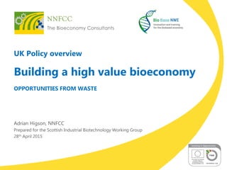 UK Policy overview
Building a high value bioeconomy
OPPORTUNITIES FROM WASTE
Adrian Higson, NNFCC
Prepared for the Scottis...