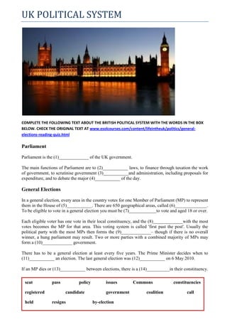 UK POLITICAL SYSTEM




COMPLETE THE FOLLOWING TEXT ABOUT THE BRITISH POLITICAL SYSTEM WITH THE WORDS IN THE BOX
BELOW. CHECK THE ORIGINAL TEXT AT www.esolcourses.com/content/lifeintheuk/politics/general-
elections-reading-quiz.html

Parliament

Parliament is the (1)_____________ of the UK government.

The main functions of Parliament are to (2)___________ laws, to finance through taxation the work
of government, to scrutinise government (3)___________and administration, including proposals for
expenditure, and to debate the major (4)___________ of the day.

General Elections

In a general election, every area in the country votes for one Member of Parliament (MP) to represent
them in the House of (5)___________. There are 650 geographical areas, called (6)______________.
To be eligible to vote in a general election you must be (7)____________to vote and aged 18 or over.

Each eligible voter has one vote in their local constituency, and the (8)_____________with the most
votes becomes the MP for that area. This voting system is called 'first past the post'. Usually the
political party with the most MPs then forms the (9)_____________– though if there is no overall
winner, a hung parliament may result. Two or more parties with a combined majority of MPs may
form a (10)_____________ government.

There has to be a general election at least every five years. The Prime Minister decides when to
(11)___________ an election. The last general election was (12)___________ on 6 May 2010.

If an MP dies or (13)___________ between elections, there is a (14)__________in their constituency.

 seat           pass           policy         issues        Commons               constituencies

 registered            candidate              government           coalition             call

 held           resigns                 by-election
 