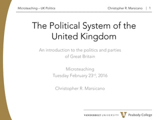 | 1
Microteaching – UK Politics Christopher R. Marsicano
The Political System of the
United Kingdom
An introduction to the politics and parties
of Great Britain
Microteaching
Tuesday February 23rd, 2016
Christopher R. Marsicano
 
