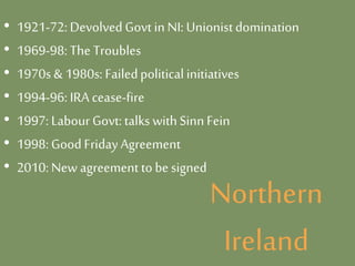 Northern
Ireland
• 1921-72: Devolved Govt in NI: Unionistdomination
• 1969-98: The Troubles
• 1970s & 1980s: Failedpolitical initiatives
• 1994-96: IRA cease-fire
• 1997: Labour Govt: talks withSinnFein
• 1998: GoodFridayAgreement
• 2010: New agreement to be signed
 