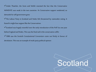 Scotland
Under Thatcher, the Scots and Welsh resented the fact that the Conservative
MANDATE was weak in the two countries. As Conservative support weakened, so
demands for self government grew
The Labour Party in Scotland and Wales felt threatened by nationalist voting. It
feared it might lose support like the Conservatives.
Scotland was hugely resentful over the early introduction of the Poll Tax one year
before Englandand Wales. This was the final nail inthe conservative coffin
1988 saw the Scottish Constitutional Convention come out firmly in favour of
devolution. This was anexample of multi-party political opinion
 