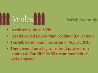 Wales WelshAssembly
• In existence since 1999
• Less devolved power than Scotland (Education)
• The Silk Commission reported in August 2013
• There would be a big transfer of power from
London to Cardiff if its 33 recommendations
were enacted.
 