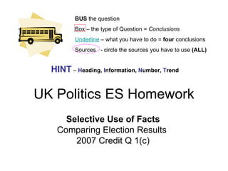 UK Politics ES Homework Selective Use of Facts Comparing Election Results  2007 Credit Q 1(c) BUS  the question Box – the type of Question =  Conclusions Underline   – what you have to do =  four  conclusions Sources  - circle the sources you have to use  (ALL) HINT  –  H eading,  I nformation,  N umber,  T rend 