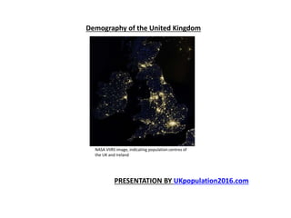 Demography of the United Kingdom
NASA VIIRS image, indicating population centres of
the UK and Ireland
PRESENTATION BY UKpopulation2016.com
 