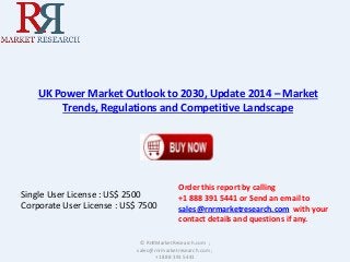 UK Power Market Outlook to 2030, Update 2014 – Market 
Trends, Regulations and Competitive Landscape 
Single User License : US$ 2500 
Corporate User License : US$ 7500 
Order this report by calling 
+1 888 391 5441 or Send an email to 
sales@rnrmarketresearch.com with your 
contact details and questions if any. 
© RnRMarketResearch.com ; 
sales@rnrmarketresearch.com ; 
+1 888 391 5441 
 