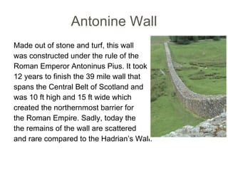 Antonine Wall Made out of stone and turf, this wall was constructed under the rule of the  Roman Emperor Antoninus Pius. It took 12 years to finish the 39 mile wall that  spans the Central Belt of Scotland and was 10 ft high and 15 ft wide which created the northernmost barrier for the Roman Empire. Sadly, today the the remains of the wall are scattered  and rare compared to the Hadrian’s Wall.  