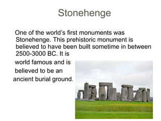 Stonehenge  One of the world’s first monuments was Stonehenge. This prehistoric monument is believed to have been built sometime in between 2500-3000 BC. It is world famous and is  believed to be an  ancient burial ground .  