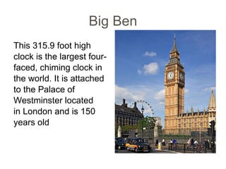 Big Ben This 315.9 foot high  clock is the largest four- faced, chiming clock in the world. It is attached  to the Palace of  Westminster located in London and is 150 years old 
