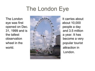 The London Eye The London  It carries about eye was first  about 10,000 opened on Dec.  people a day  31, 1999 and is  and 3.5 million the tallest  a year. It has  observation  become a very wheel in the   popular tourist  world.  attraction in   London. 