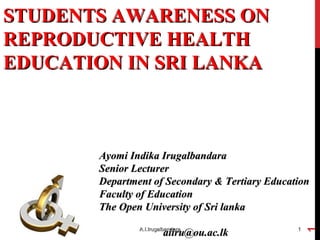 STUDENTS AWARENESS ONSTUDENTS AWARENESS ON
REPRODUCTIVE HEALTHREPRODUCTIVE HEALTH
EDUCATION IN SRI LANKAEDUCATION IN SRI LANKA
03/08/1503/08/15 A.I.IrugalbandaraA.I.Irugalbandara 11
Ayomi Indika IrugalbandaraAyomi Indika Irugalbandara
Senior LecturerSenior Lecturer
Department of Secondary & Tertiary EducationDepartment of Secondary & Tertiary Education
Faculty of EducationFaculty of Education
The Open University of Sri lankaThe Open University of Sri lanka
aiiru@ou.ac.lkaiiru@ou.ac.lk
03/08/15
A.I.Irugalbandara
1
 