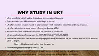 WHY STUDY IN UK?
• UK is one of the world’s leading destinations for international students.
• There are more than 395 universities and colleges in the UK.
• UK offers masters program mostly in year duration which means less tuition fees and living expenses.
• UK offers admissions in three intakes - September, January & May.
• Bachelors with 55% and above is accepted for admission in universities.
• UK accepts English proficiency tests like IELTS,TOEFL(ibt), PTE, DUOLINGO.
• Most of the universities have waived the language proficiency requirement for the student who has 70 or above in
Class 12 English.
Note : +2 English should be less than five years old
• Students can get scholarships up to 4000 GBP.
• Students are allowed to work for up to 20 hours per week as part time during term time.
• UK offers 2 years of Post study work / Graduate Immigration Route (GIR) on student visa.
 