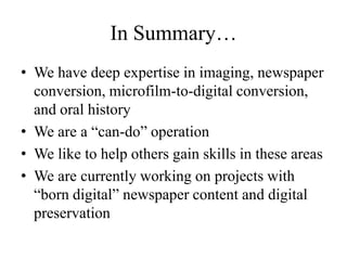 In Summary…We have deep expertise in imaging, newspaper conversion, microfilm-to-digital conversion, and oral historyWe are a “can-do” operation We like to help others gain skills in these areasWe are currently working on projects with “born digital” newspaper content and digital preservation