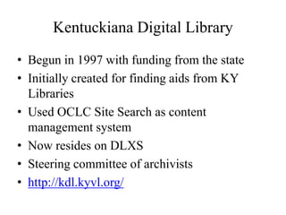 Kentuckiana Digital LibraryBegun in 1997 with funding from the stateInitially created for finding aids from KY LibrariesUsed OCLC Site Search as content management systemNow resides on DLXSSteering committee of archivistshttp://kdl.kyvl.org/