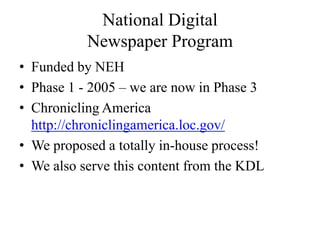 National Digital Newspaper ProgramFunded by NEHPhase 1 - 2005 – we are now in Phase 3Chronicling America http://chroniclingamerica.loc.gov/We proposed a totally in-house process!We also serve this content from the KDL