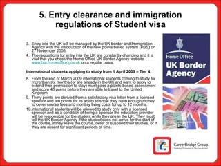 5. Entry clearance and immigration regulations of Student visa Entry into the UK will be managed by the UK border and Immigration Agency with the introduction of the new points based system (PBS) on 27 November 2008.  The regulations for entry into the UK are constantly changing and it is vital that you check the Home Office UK Border Agency website  www.bia.homeoffice.gov.uk  on a regular basis. International students applying to study from 1 April 2009 – Tier 4 From the end of March 2009 international students coming to study for more than six months (or are already in the UK and want to apply to extend their permission to stay) must pass a points-based assessment and score 40 points before they are able to travel to the United Kingdom. Thirty points are derived from a satisfactory visa letter from a licensed sponsor and ten points for its ability to show they have enough money to cover course fees and monthly living costs for up to 12 months. International students will be allowed to study only with a licensed sponsor and as a condition of being a sponsor the education provider will be responsible for the student while they are in the UK. They must tell the UK Border Agency if the student does not arrive for the start of the course, if they leave the course, defer or suspend their studies, or if they are absent for significant periods of time. 
