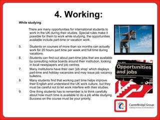 4. Working:   While studying There are many opportunities for international students to work in the UK during their studies. Special rules make it possible for them to work while studying, the opportunities available include part-time or vacation work. Students on courses of more than six months can actually work for 20 hours part time per week and full time during vacations. Students can find out about part-time jobs that are available by consulting notice boards around their institution, looking in local newspapers and job centres Many institutions have their own 'job shop' which displays part-time and holiday vacancies and may issue job vacancy bulletins.  Many students find that working part time helps improve their English and understand the UK work culture, but they must be careful not to let work interfere with their studies. One thing students has to remember is to think carefully about how much time is available to do a job while studying. Success on the course must be your priority.    