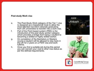 Post study Work visa The Post-Study Work category of the Tier 1 visa is designed as a transitional route to allow the most talented non-EEA nationals graduating from UK universities to transfer into a work visa. Part of the Point based system (PBS) is the introduction of the post study worker category which provides a bridge from being a student to becoming a skilled or highly skilled worker. On completion of the Bachelors or Masters course a student will be allowed to stay back in the UK for 2 years on a PSW visa and work fulltime. Once you find a suitable job during this period you can convert your visa to other visa status as per the defined requirements.  