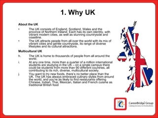 1. Why UK About the UK The UK consists of England, Scotland, Wales and the province of Northern Ireland. Each has its own identity, with vibrant modern cities, as well as stunning countryside and coastline. The UK attracts people from all over the world with its mix of vibrant cities and gentle countryside, its range of diverse lifestyles and its cultural attractions. Multicultural UK The UK is home to thousands of people from all around the world.  At any one time, more than a quarter of a million international students are studying in the UK – on a single campus there could be students from more than 90 different countries, all contributing to its rich, diverse, multicultural society. You want to try new foods, there’s no better place than the UK. The UK has always embraced culinary styles from around the world, and you’re as likely to find restaurants offering Chinese, Indian, Thai, Mexican, Italian and French cuisine as traditional British food 