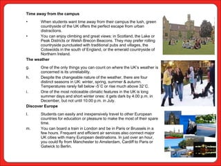Time away from the campus When students want time away from their campus the lush, green countryside of the UK offers the perfect escape from urban distractions.  You can enjoy climbing and great views: in Scotland, the Lake or Peak Districts or Welsh Brecon Beacons. They may prefer rolling countryside punctuated with traditional pubs and villages, the Cotswolds in the south of England, or the emerald countryside of Northern Ireland. The weather One of the only things you can count on where the UK’s weather is concerned is its unreliability.  Despite the changeable nature of the weather, there are four distinct seasons in UK: winter, spring, summer & autumn. Temperatures rarely fall below -5˚C or rise much above 32˚C.  One of the most noticeable climatic features in the UK is long summer days and short winter ones: it gets dark by 4.00 p.m. in December, but not until 10.00 p.m. in July. Discover Europe Students can easily and inexpensively travel to other European countries for education or pleasure to make the most of their spare time.  You can board a train in London and be in Paris or Brussels in a few hours. Frequent and efficient air services also connect major UK cities with many European destinations. In just over an hour, you could fly from Manchester to Amsterdam, Cardiff to Paris or Gatwick to Berlin. 
