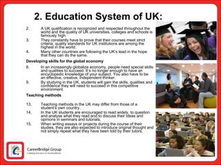 2. Education System of UK: A UK qualification is recognized and respected throughout the world and the quality of UK universities, colleges and schools is famously high.  They constantly have to prove that their courses meet strict criteria; quality standards for UK institutions are among the highest in the world.  Many other countries are following the UK’s lead in the hope that they can do the same.  Developing skills for the global economy In an increasingly globalize economy, people need special skills and qualities to succeed. It’s no longer enough to have an encyclopedic knowledge of your subject. You also have to be an effective, creative, independent thinker.  By studying in the UK, students will gain the skills, qualities and confidence they will need to succeed in this competitive environment. Teaching methods Teaching methods in the UK may differ from those of a student’s own country.  In the UK students are encouraged to read widely, to question and analyse what they read and to discuss their ideas and opinions in seminars and tutorials.  When writing essays or projects during the course of their studies, they are also expected to introduce original thought and not simply repeat what they have been told by their tutors. 