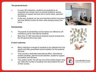 The personal touch In many UK institutions, students are assigned to an individual tutor whose role is to provide academic advice, guidance on support services and in some cases, personal counseling.  In this way, students can be sure that there will be one person who has official concern for them while studying away from home. Scholarships Thousands of scholarships and bursaries are offered by UK institutions just for international students,  More than 21,000 international students receive funding from the UK government every year.  A warm welcome Many institutions arrange for students to be collected from the airport and offer guaranteed accommodation for the students’ first year.  They provide a dedicated international office, international student societies, planned social activities, academic support, counsellors and advisers.  This system works: the UK has one of the world’s lowest ‘drop out’ rates (the number of students who leave before the end of their course). 