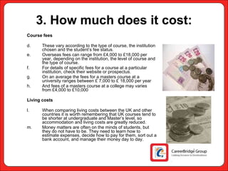 3. How much does it cost: Course fees These vary according to the type of course, the institution chosen and the student’s fee status.  Overseas fees can range from £4,000 to £18,000 per year, depending on the institution, the level of course and the type of course.  For details of specific fees for a course at a particular institution, check their website or prospectus. On an average the fees for a masters course at a university ranges between £ 7,000 to £ 18,000 per year  And fees of a masters course at a college may varies from £4,000 to £10,000 Living costs When comparing living costs between the UK and other countries it is worth remembering that UK courses tend to be shorter at undergraduate and Master’s level, so accommodation and living costs are greatly reduced. Money matters are often on the minds of students, but they do not have to be. They need to learn how to estimate expenses, decide how to pay for them, sort out a bank account, and manage their money day to day. 