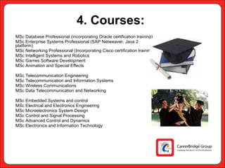 4. Courses:   MSc Database Professional (incorporating Oracle certification training) MSc Enterprise Systems Professional (SAP Netweaver, Java 2 platform) MSc Networking Professional (Incorporating Cisco certification training) MSc Intelligent Systems and Robotics MSc Games Software Development MSc Animation and Special Effects MSc Telecommunication Engineering MSc Telecommunication and Information Systems MSc Wireless Communications MSc Data Telecommunication and Networking MSc Embedded Systems and control MSc Electrical and Electronics Engineering MSc Microelectronics System Design MSc Control and Signal Processing MSc Advanced Control and Dynamics MSc Electronics and Information Technology 