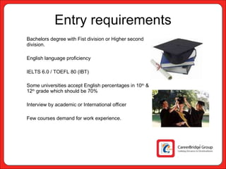 Entry requirements Bachelors degree with Fist division or Higher second division. English language proficiency IELTS 6.0 / TOEFL 80 (IBT) Some universities accept English percentages in 10 th  & 12 th  grade which should be 70% Interview by academic or International officer Few courses demand for work experience.  