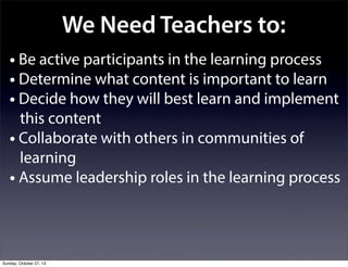 We Need Teachers to:
• Be active participants in the learning process
• Determine what content is important to learn
• Decide how they will best learn and implement
this content
• Collaborate with others in communities of
learning
• Assume leadership roles in the learning process

Sunday, October 27, 13

 