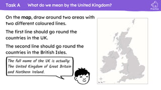 Task A
Practice
On the map, draw around two areas with
two different coloured lines.
The first line should go round the
countries in the UK.
The second line should go round the
countries in the British Isles.
What do we mean by the United Kingdom?
The full name of the UK is actually:
The United Kingdom of Great Britain
and Northern Ireland.
 