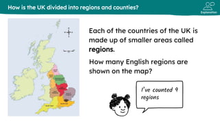 Explanation
Each of the countries of the UK is
made up of smaller areas called
regions.
How is the UK divided into regions and counties?
I’ve counted 9
regions
How many English regions are
shown on the map?
 