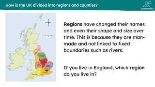 Explanation
Regions have changed their names
and even their shape and size over
time. This is because they are man-
made and not linked to fixed
boundaries such as rivers.
If you live in England, which region
do you live in?
How is the UK divided into regions and counties?
 