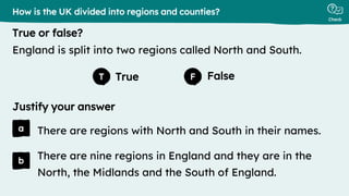 True False
Justify your answer
True or false?
Check
a
b
T F
There are regions with North and South in their names.
How is the UK divided into regions and counties?
England is split into two regions called North and South.
There are nine regions in England and they are in the
North, the Midlands and the South of England.
 