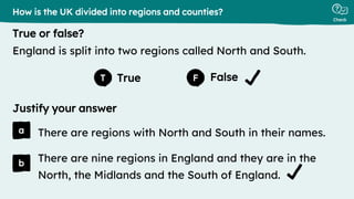 True False
Justify your answer
True or false?
Check
a
b
T F
There are regions with North and South in their names.
How is the UK divided into regions and counties?
England is split into two regions called North and South.
There are nine regions in England and they are in the
North, the Midlands and the South of England.
 