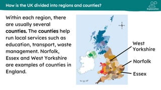 Explanation
Within each region, there
are usually several
counties. The counties help
run local services such as
education, transport, waste
management. Norfolk,
Essex and West Yorkshire
are examples of counties in
England.
How is the UK divided into regions and counties?
West
Yorkshire
Norfolk
Essex
 