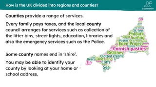 Explanation
Counties provide a range of services.
Every family pays taxes, and the local county
council arranges for services such as collection of
the litter bins, street lights, education, libraries and
also the emergency services such as the Police.
How is the UK divided into regions and counties?
Some county names end in ‘shire’.
You may be able to identify your
county by looking at your home or
school address.
 