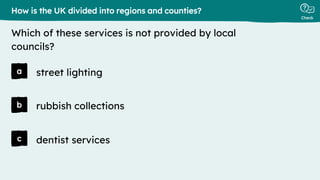 Check
a
b
c
street lighting
How is the UK divided into regions and counties?
Which of these services is not provided by local
councils?
rubbish collections
dentist services
 