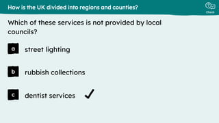 Check
a
b
c
street lighting
How is the UK divided into regions and counties?
Which of these services is not provided by local
councils?
rubbish collections
dentist services
 