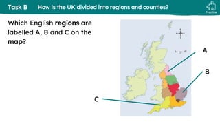 Practice
Task B How is the UK divided into regions and counties?
Which English regions are
labelled A, B and C on the
map?
C
A
B
 