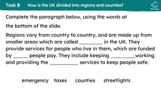 Practice
Task B
Complete the paragraph below, using the words at
the bottom of the slide.
Regions vary from country to country, and are made up from
smaller areas which are called in the UK. They
provide services for people who live in them, which are funded
by people pay. They include keeping working
and providing the services to keep people safe.
emergency taxes counties streetlights
How is the UK divided into regions and counties?
 
