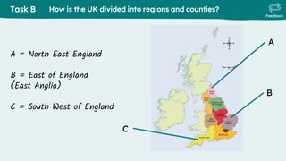Task B
Feedback
How is the UK divided into regions and counties?
C
A
B
A = North East England
B = East of England
(East Anglia)
C = South West of England
 